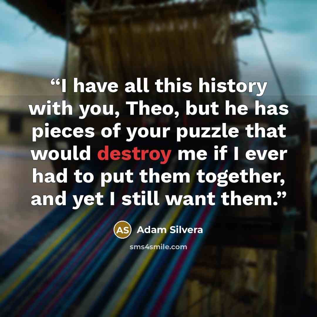 “I have all this history with you, Theo, but he has pieces of your puzzle that would destroy me if I ever had to put them together, and yet I still want them.” quote by Adam Silvera