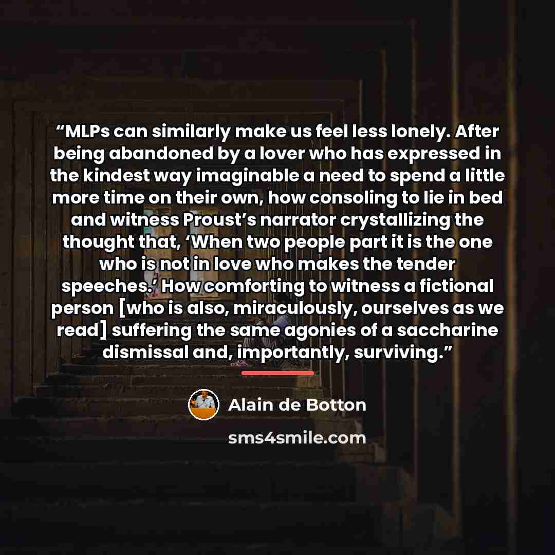 “MLPs can similarly make us feel less lonely. After being abandoned by a lover who has expressed in the kindest way imaginable a need to spend a little more time on their own, how consoling to lie in bed and witness Proust’s narrator crystallizing the thought that, ‘When two people part it is the…” quote by Alain de Botton