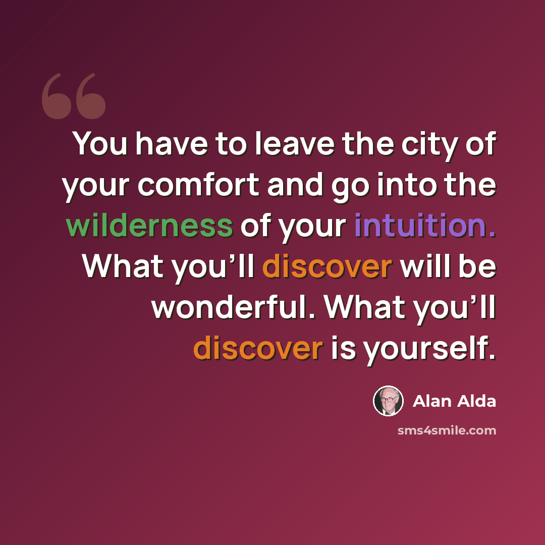 “You have to leave the city of your comfort and go into the wilderness of your intuition. What you'll discover will be wonderful. What you'll discover is yourself.” quote by Alan Alda