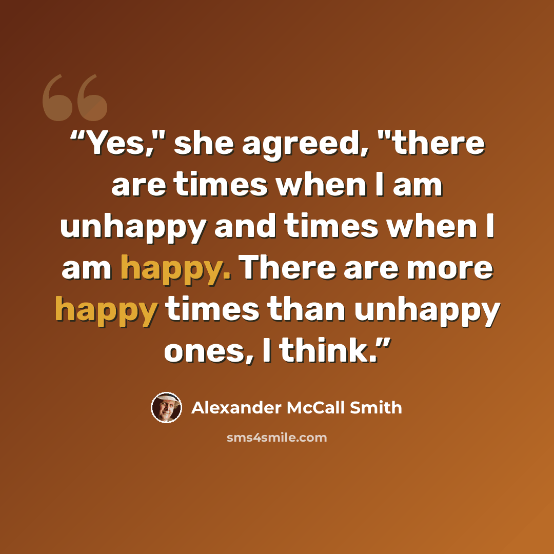 “Yes," she agreed, "there are times when I am unhappy and times when I am happy. There are more happy times than unhappy ones, I think.” quote by Alexander McCall Smith