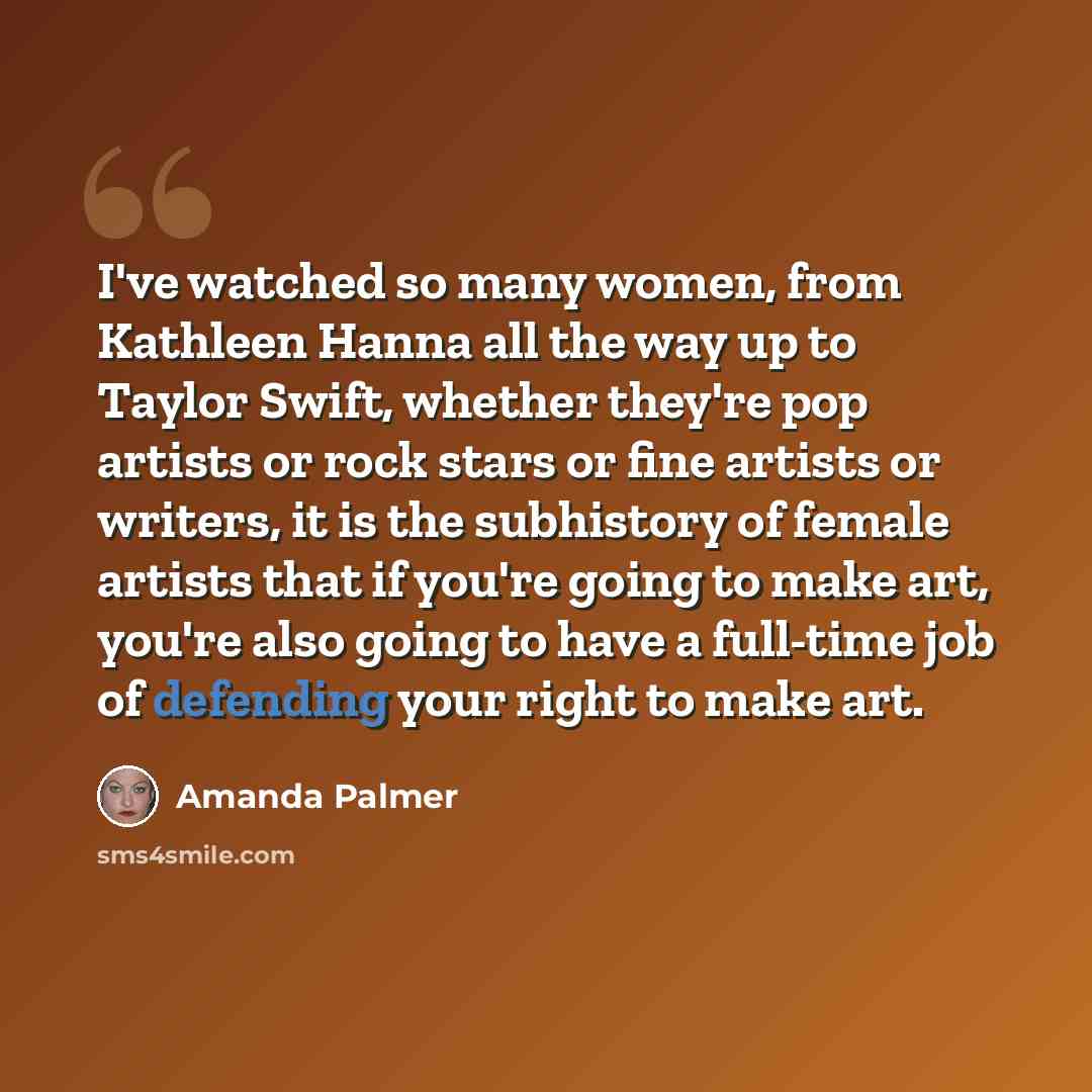 “I've watched so many women, from Kathleen Hanna all the way up to Taylor Swift, whether they're pop artists or rock stars or fine artists or writers, it is the subhistory of female artists that if you're going to make art, you're also going to have a full-time job of defending your right to make…” quote by Amanda Palmer