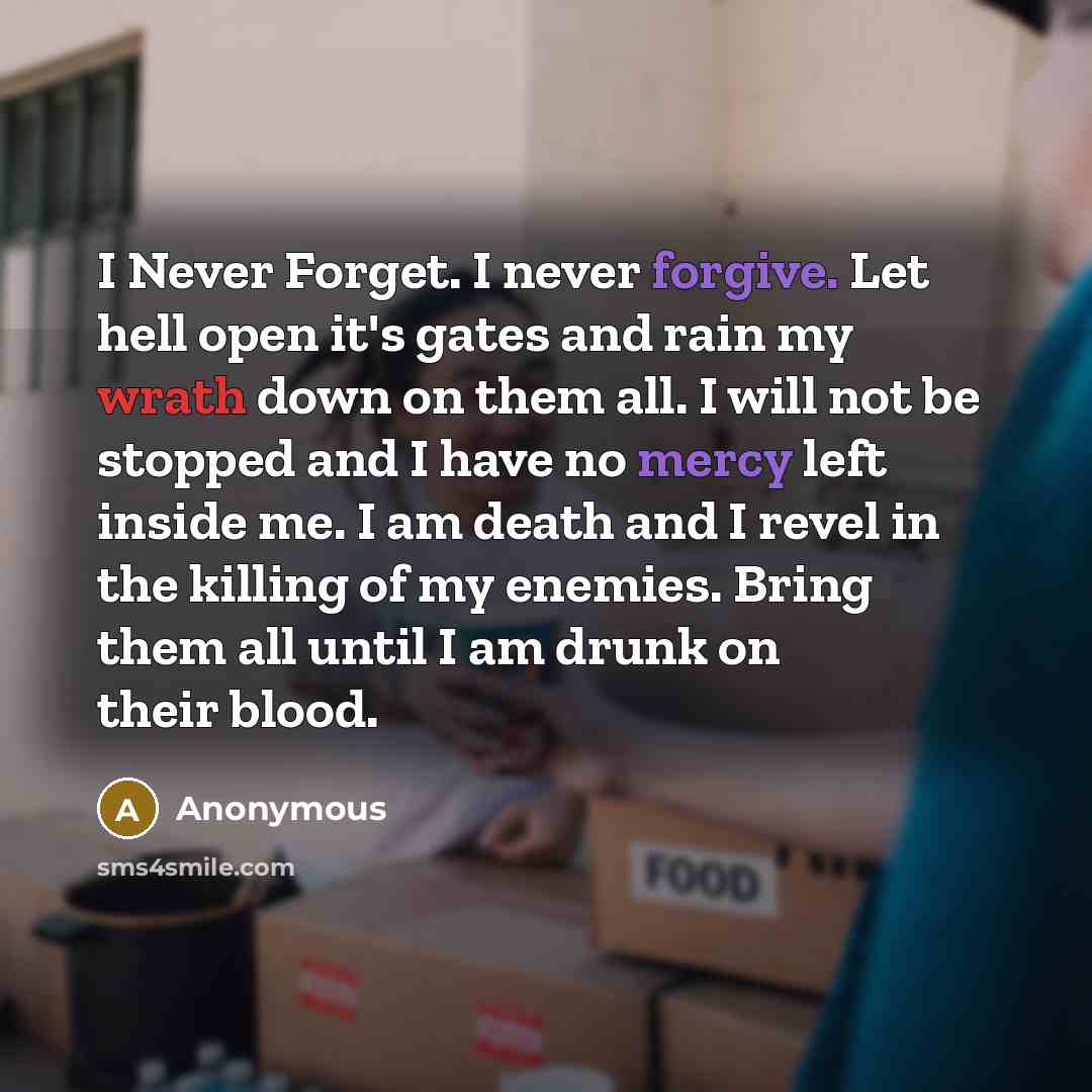 “I Never Forget. I never forgive. Let hell open it's gates and rain my wrath down on them all. I will not be stopped and I have no mercy left inside me. I am death and I revel in the killing of my enemies. Bring them all until I am drunk on their blood.” quote by Anonymous