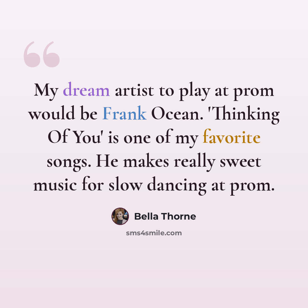 “My dream artist to play at prom would be Frank Ocean. 'Thinking Of You' is one of my favorite songs. He makes really sweet music for slow dancing at prom.” quote by Bella Thorne