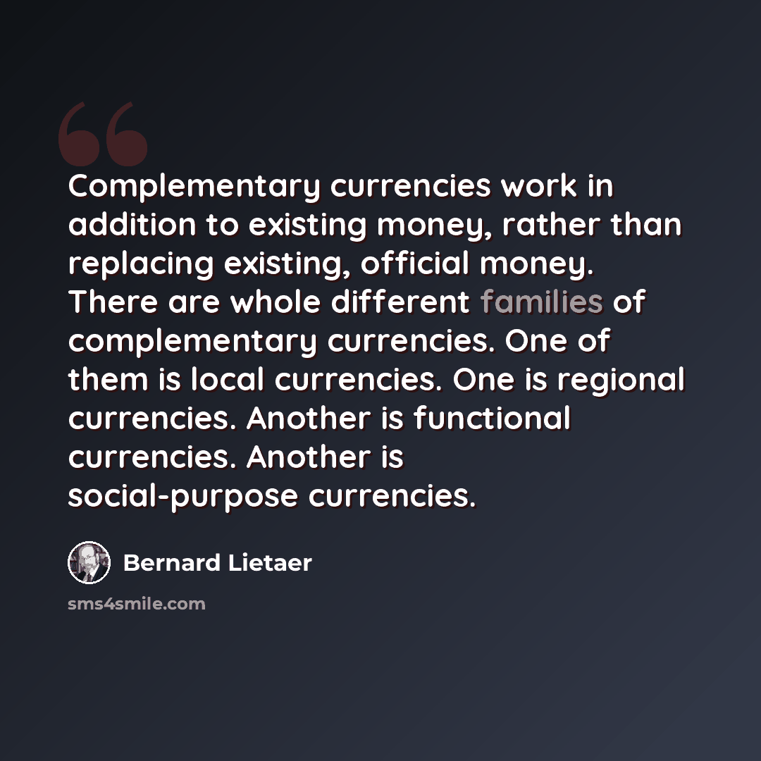 “Complementary currencies work in addition to existing money, rather than replacing existing, official money. There are whole different families of complementary currencies. One of them is local currencies. One is regional currencies. Another is functional currencies. Another is social-purpose…” quote by Bernard Lietaer