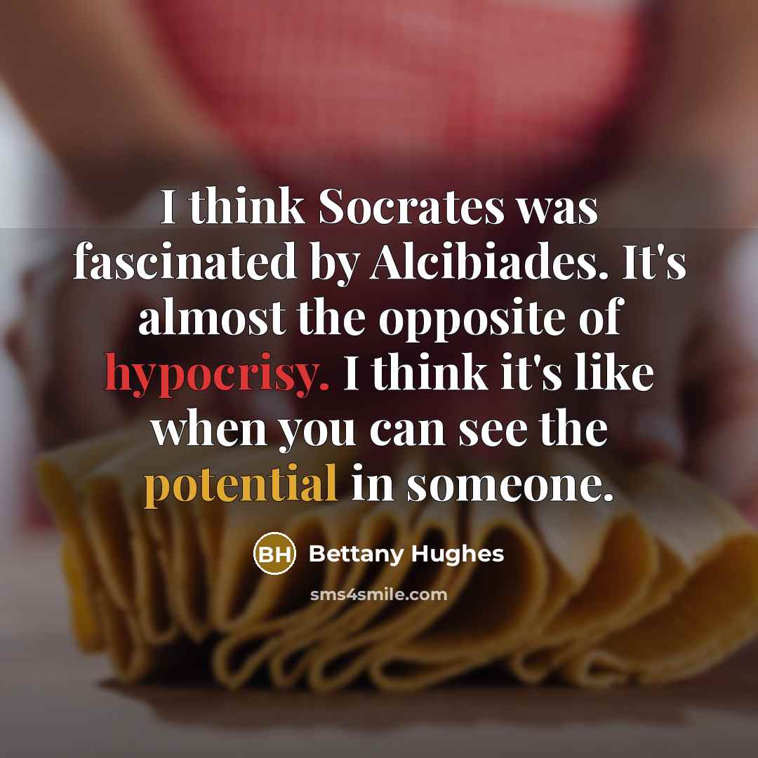 “I think Socrates was fascinated by Alcibiades. It's almost the opposite of hypocrisy. I think it's like when you can see the potential in someone.” quote by Bettany Hughes