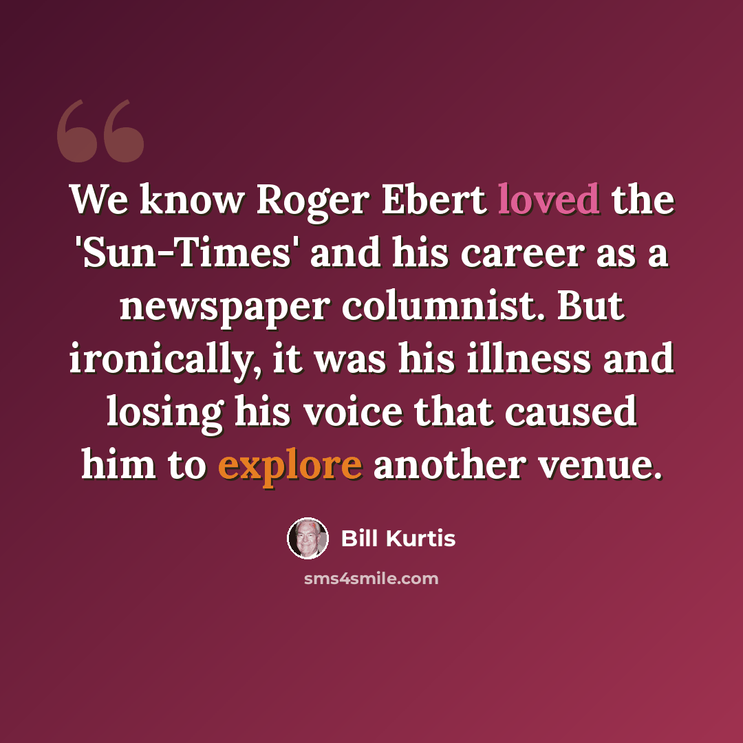 “We know Roger Ebert loved the 'Sun-Times' and his career as a newspaper columnist. But ironically, it was his illness and losing his voice that caused him to explore another venue.” quote by Bill Kurtis