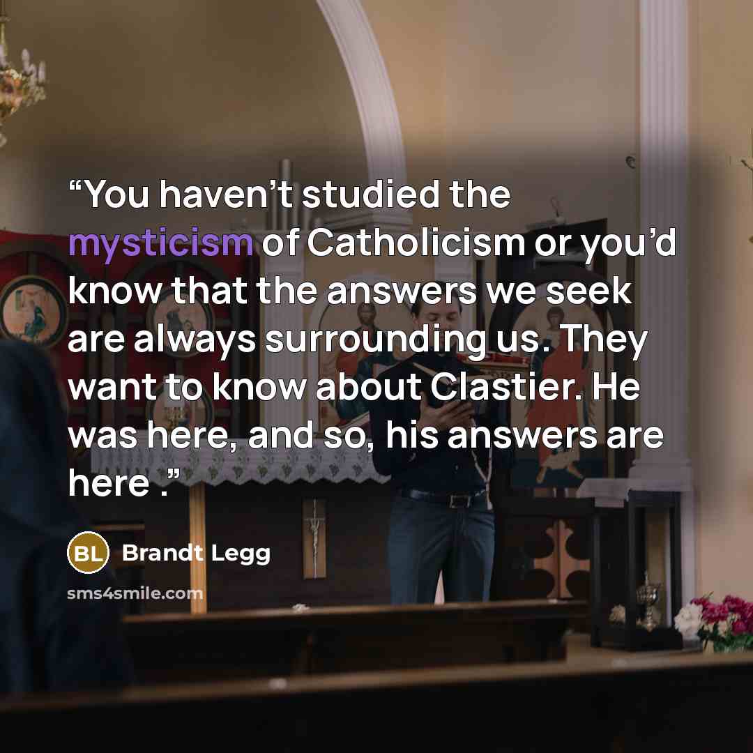 “You haven’t studied the mysticism of Catholicism or you’d know that the answers we seek are always surrounding us. They want to know about Clastier. He was here, and so, his answers are here .” quote by Brandt Legg