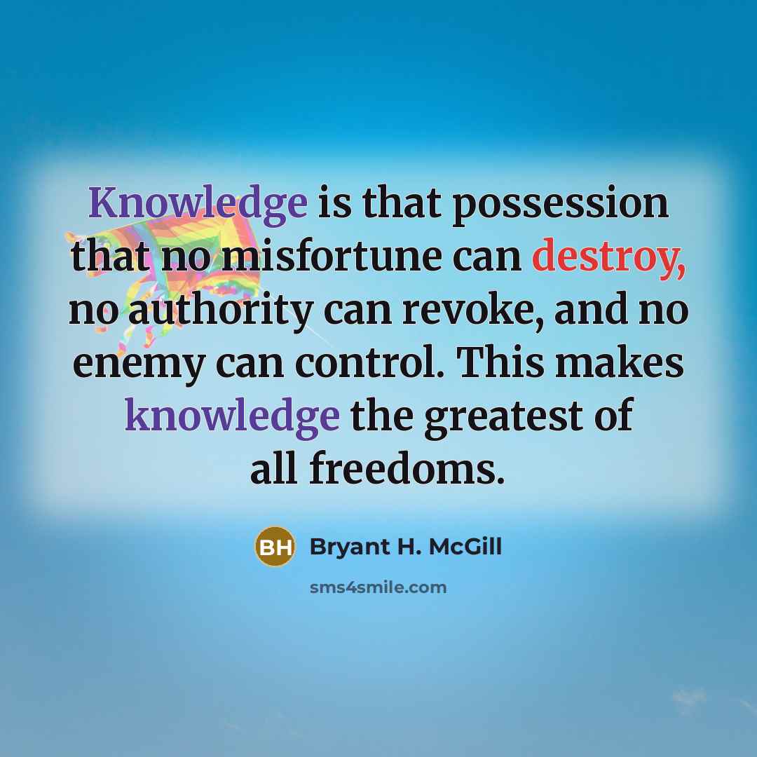 “Knowledge is that possession that no misfortune can destroy, no authority can revoke, and no enemy can control. This makes knowledge the greatest of all freedoms.” quote by Bryant H. McGill