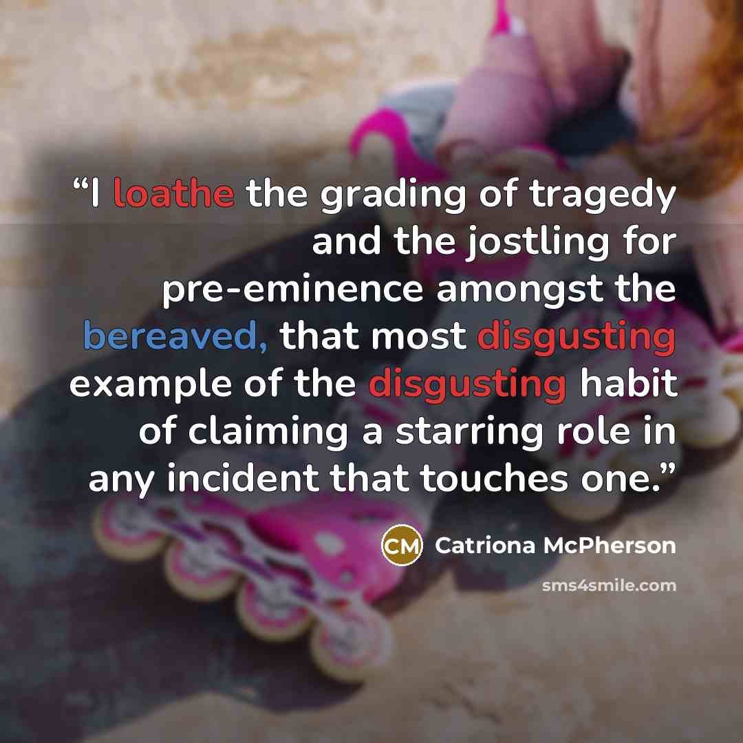 “I loathe the grading of tragedy and the jostling for pre-eminence amongst the bereaved, that most disgusting example of the disgusting habit of claiming a starring role in any incident that touches one.” quote by Catriona McPherson