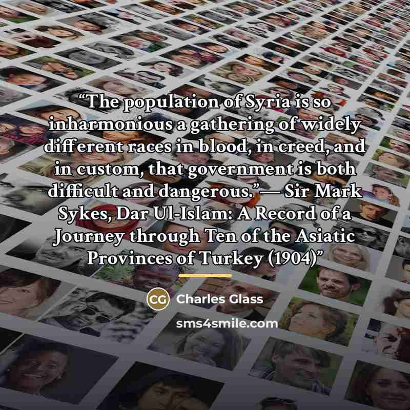 “The population of Syria is so inharmonious a gathering of widely different races in blood, in creed, and in custom, that government is both difficult and dangerous.”— Sir Mark Sykes, Dar Ul-Islam: A Record of a Journey through Ten of the Asiatic Provinces of Turkey (1904)” quote by Charles Glass