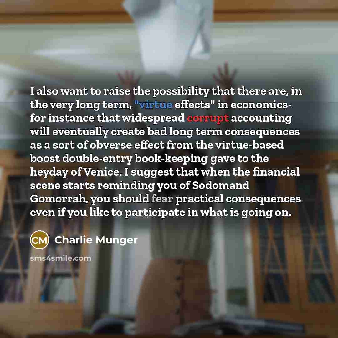 “I also want to raise the possibility that there are, in the very long term, "virtue effects" in economics- for instance that widespread corrupt accounting will eventually create bad long term consequences as a sort of obverse effect from the virtue-based boost double-entry book-keeping gave to the…” quote by Charlie Munger