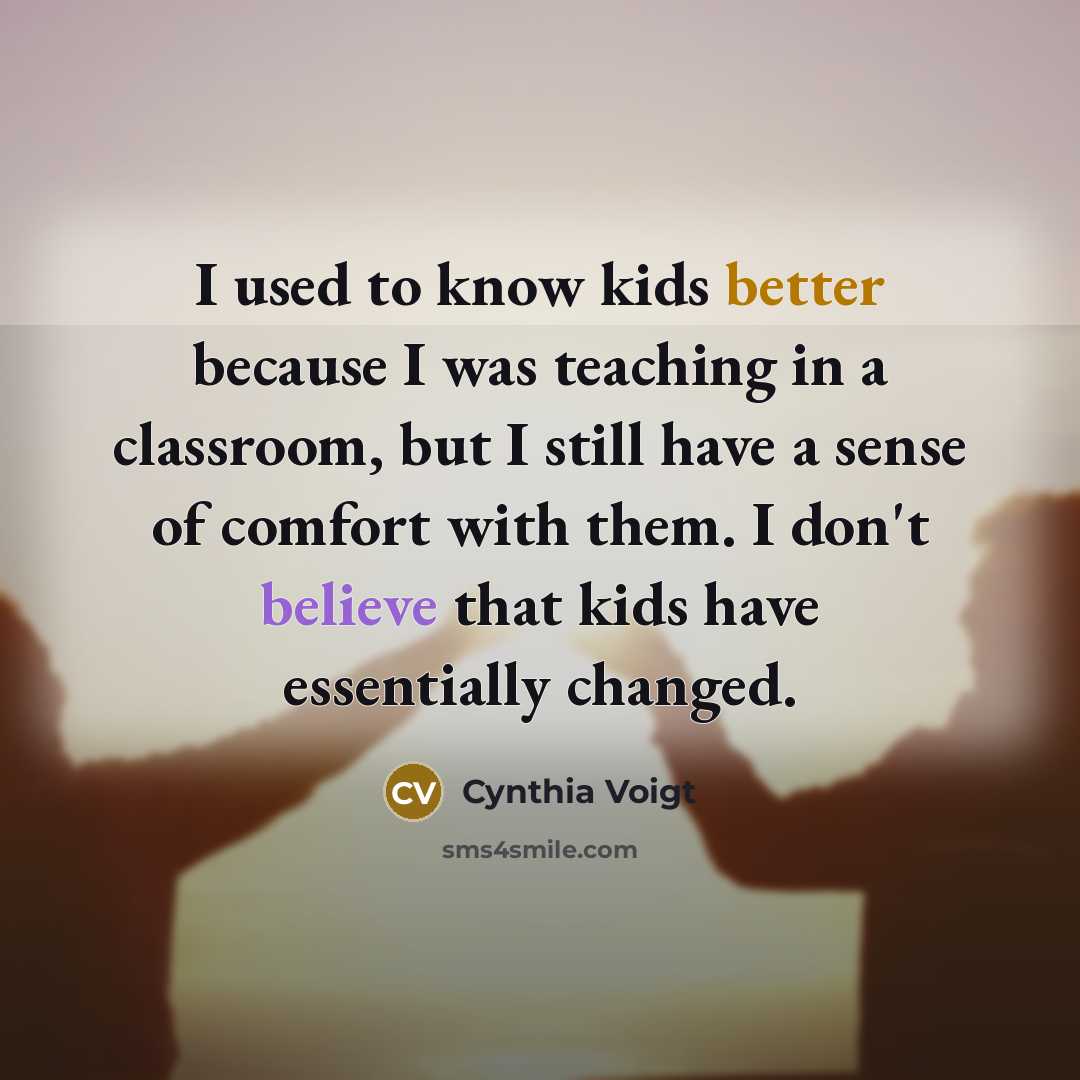 “I used to know kids better because I was teaching in a classroom, but I still have a sense of comfort with them. I don't believe that kids have essentially changed.” quote by Cynthia Voigt