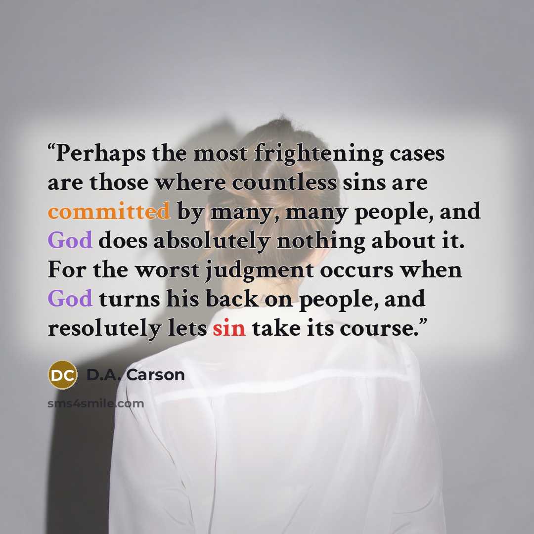 “Perhaps the most frightening cases are those where countless sins are committed by many, many people, and God does absolutely nothing about it. For the worst judgment occurs when God turns his back on people, and resolutely lets sin take its course.” quote by D.A. Carson