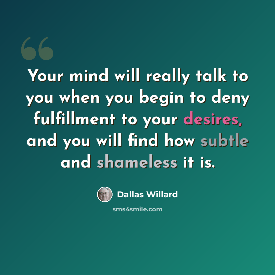 “Your mind will really talk to you when you begin to deny fulfillment to your desires, and you will find how subtle and shameless it is.” quote by Dallas Willard