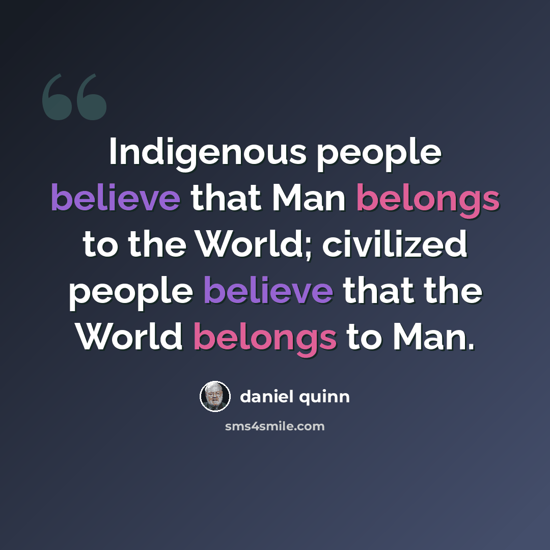 “Indigenous people believe that Man belongs to the World; civilized people believe that the World belongs to Man.” quote by Daniel Quinn