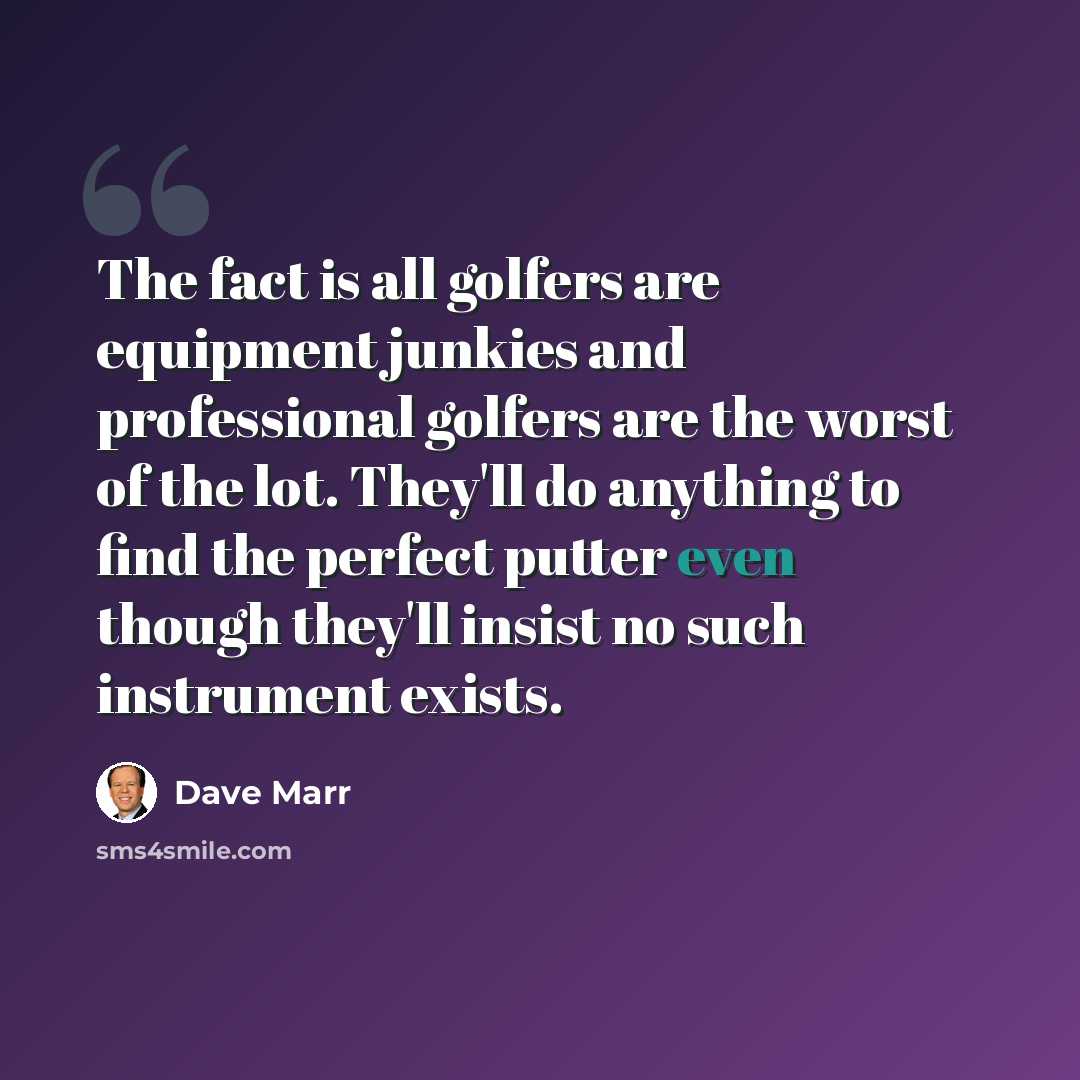 “The fact is all golfers are equipment junkies and professional golfers are the worst of the lot. They'll do anything to find the perfect putter even though they'll insist no such instrument exists.” quote by Dave Marr