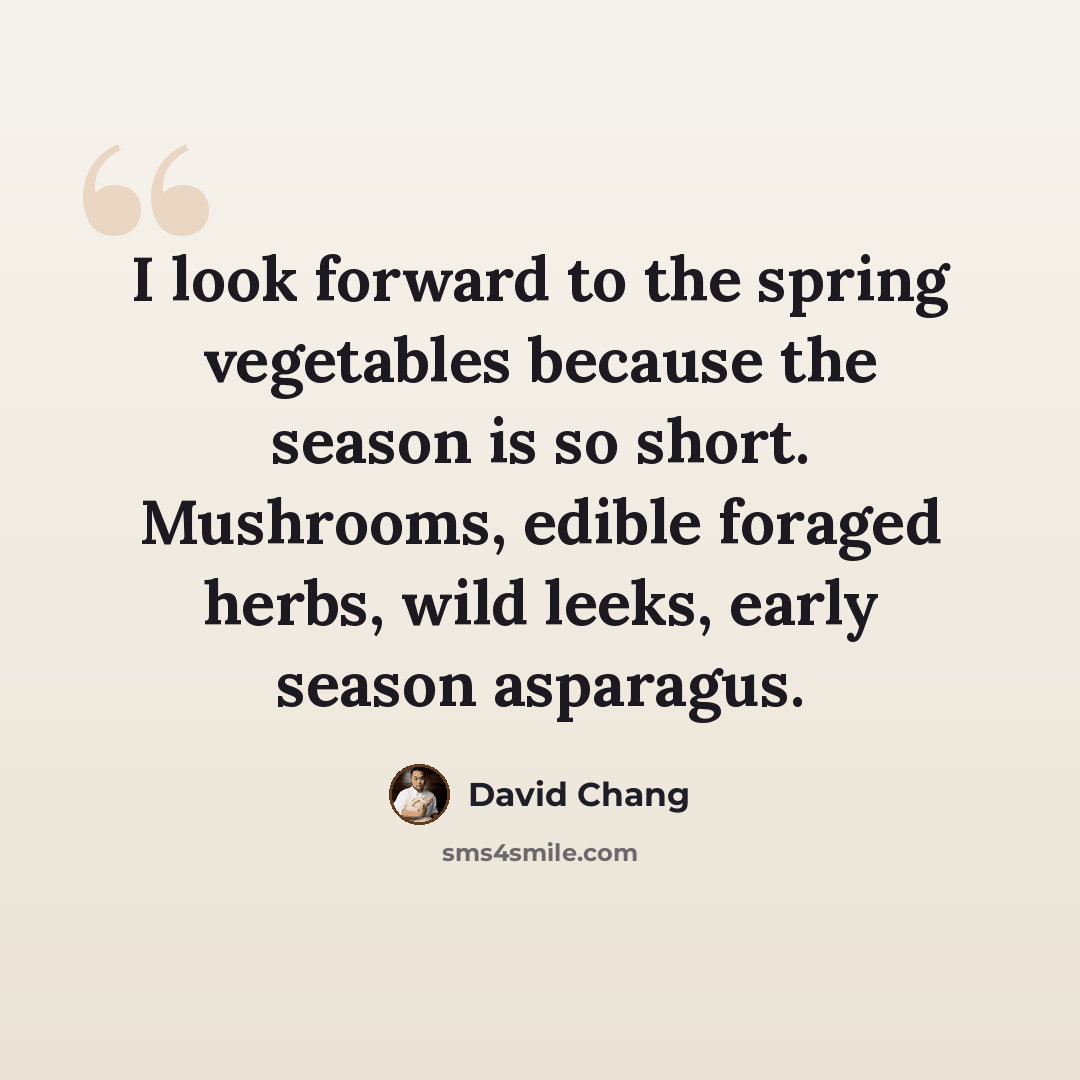 “I look forward to the spring vegetables because the season is so short. Mushrooms, edible foraged herbs, wild leeks, early season asparagus.” quote by David Chang