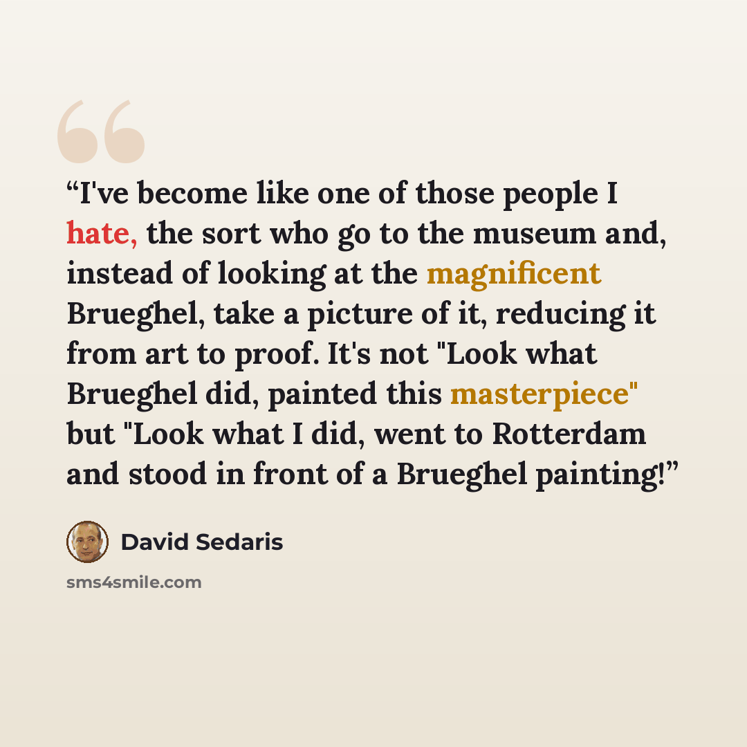 “I've become like one of those people I hate, the sort who go to the museum and, instead of looking at the magnificent Brueghel, take a picture of it, reducing it from art to proof. It's not "Look what Brueghel did, painted this masterpiece" but "Look what I did, went to Rotterdam and stood in…” quote by David Sedaris