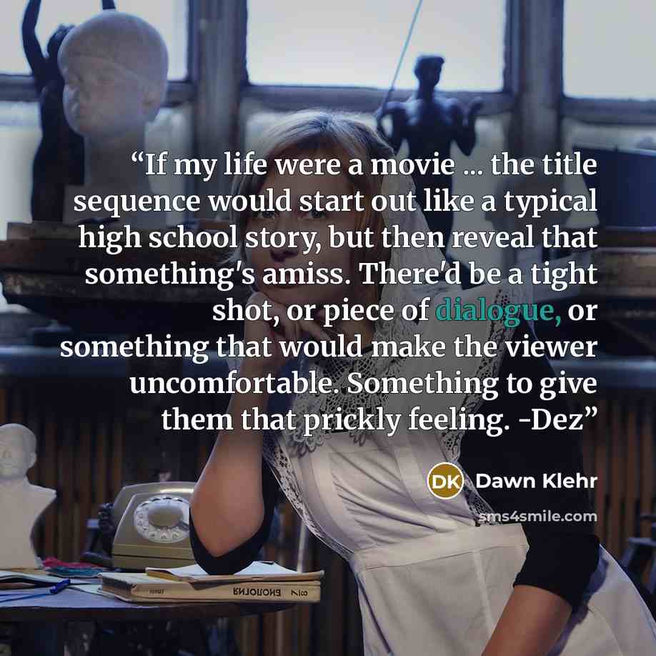 “If my life were a movie ... the title sequence would start out like a typical high school story, but then reveal that something's amiss. There'd be a tight shot, or piece of dialogue, or something that would make the viewer uncomfortable. Something to give them that prickly feeling. -Dez” quote by Dawn Klehr