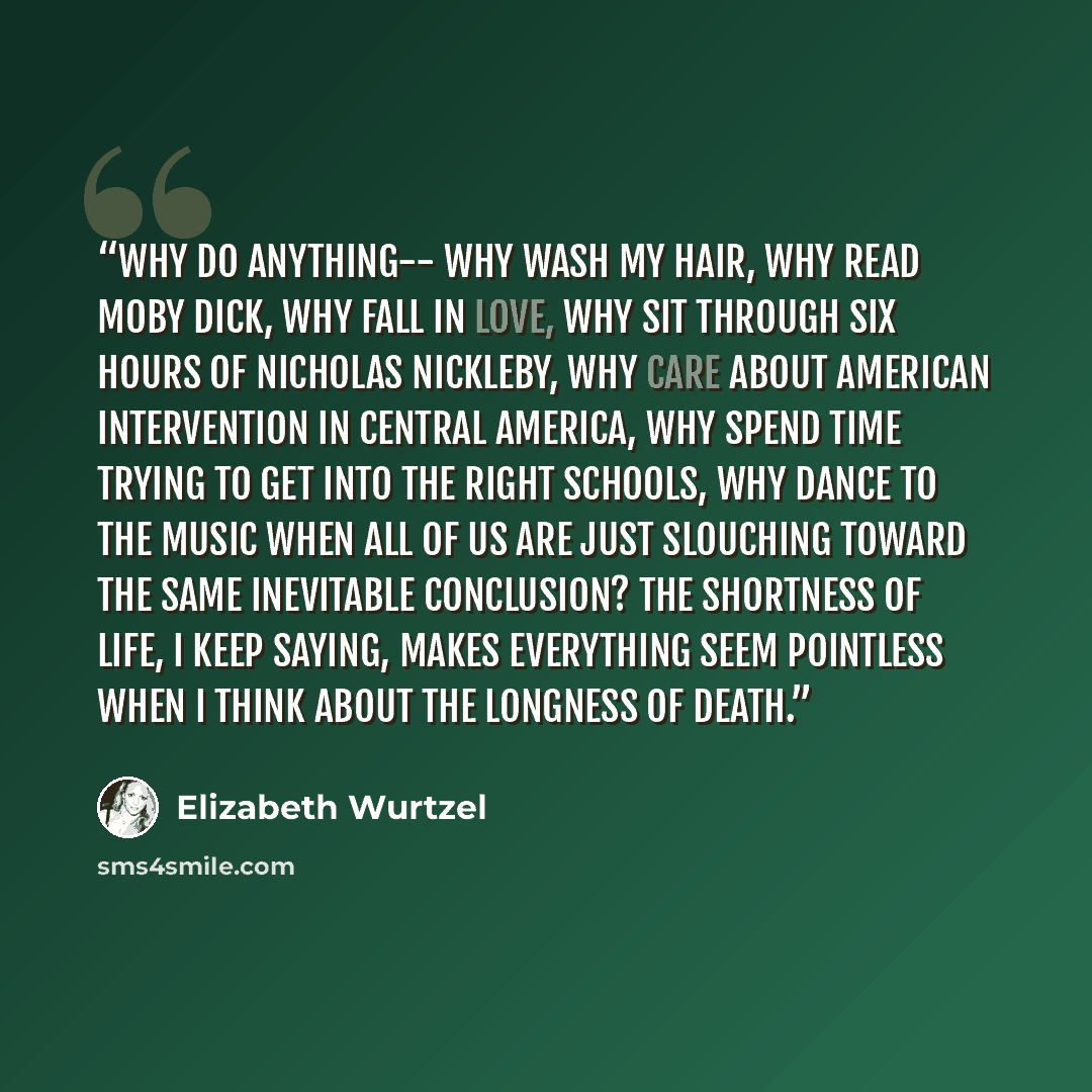 “Why do anything-- why wash my hair, why read Moby Dick, why fall in love, why sit through six hours of Nicholas Nickleby, why care about American intervention in Central America, why spend time trying to get into the right schools, why dance to the music when all of us are just slouching toward…” quote by Elizabeth Wurtzel