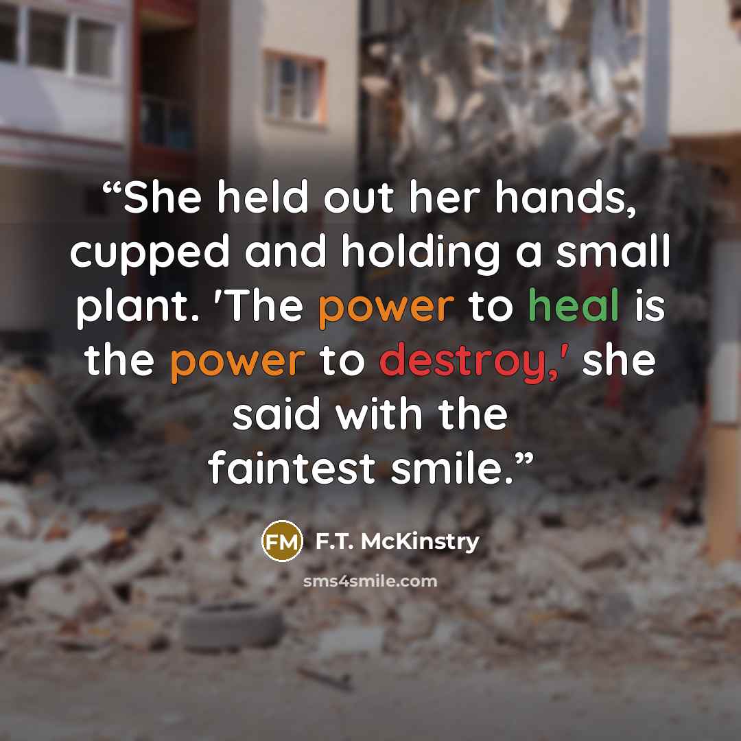 “She held out her hands, cupped and holding a small plant. 'The power to heal is the power to destroy,' she said with the faintest smile.” quote by F.T. McKinstry