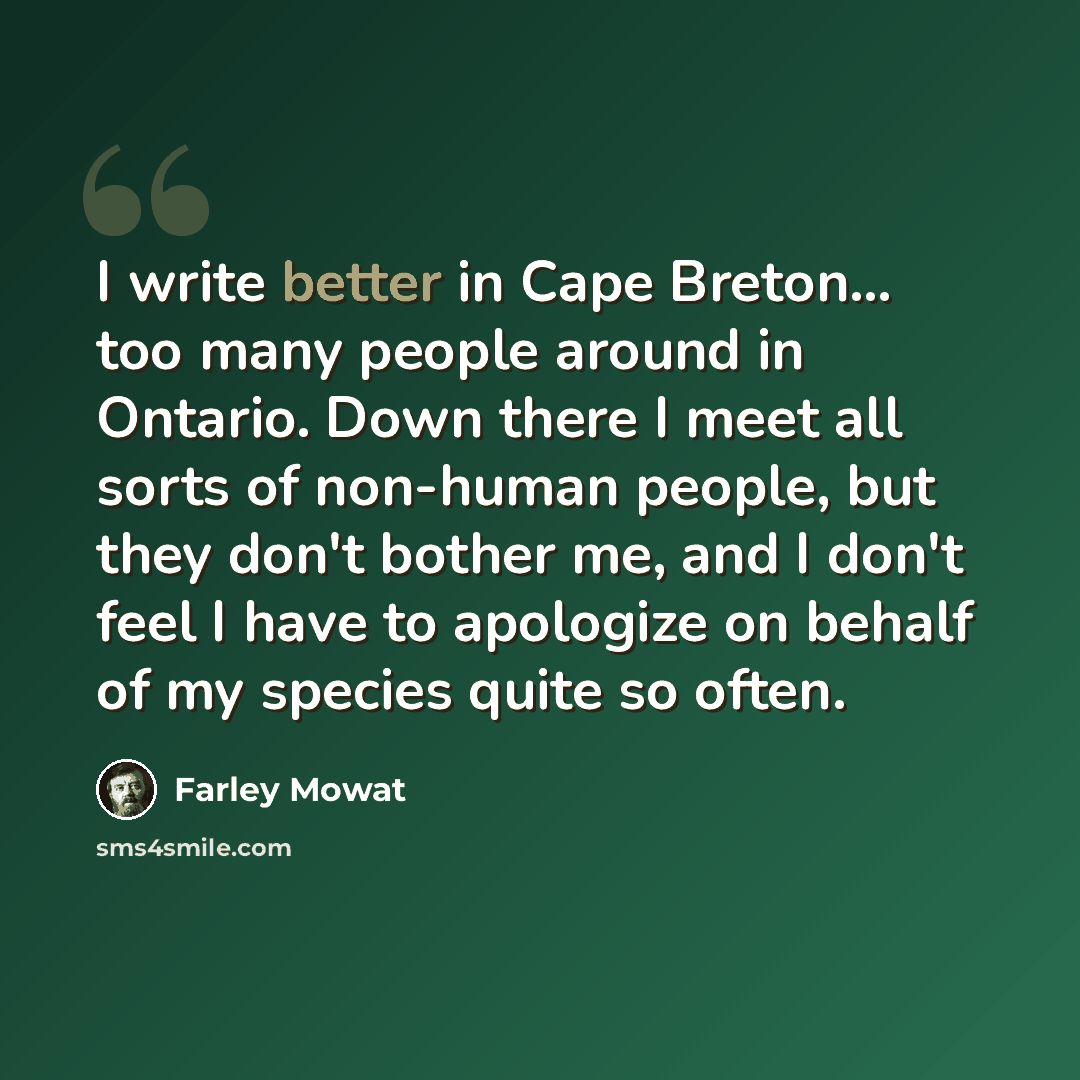 “I write better in Cape Breton... too many people around in Ontario. Down there I meet all sorts of non-human people, but they don't bother me, and I don't feel I have to apologize on behalf of my species quite so often.” quote by Farley Mowat