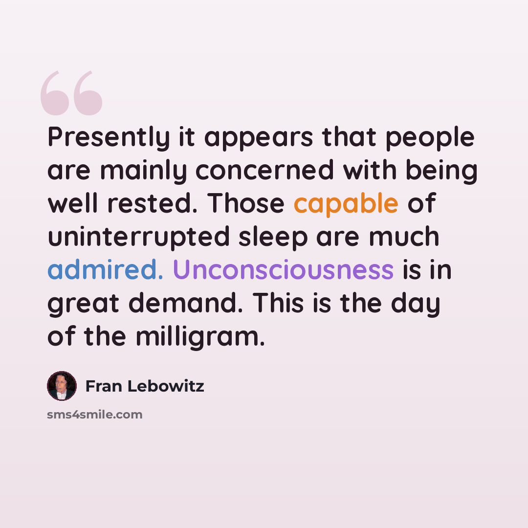 “Presently it appears that people are mainly concerned with being well rested. Those capable of uninterrupted sleep are much admired. Unconsciousness is in great demand. This is the day of the milligram.” quote by Fran Lebowitz