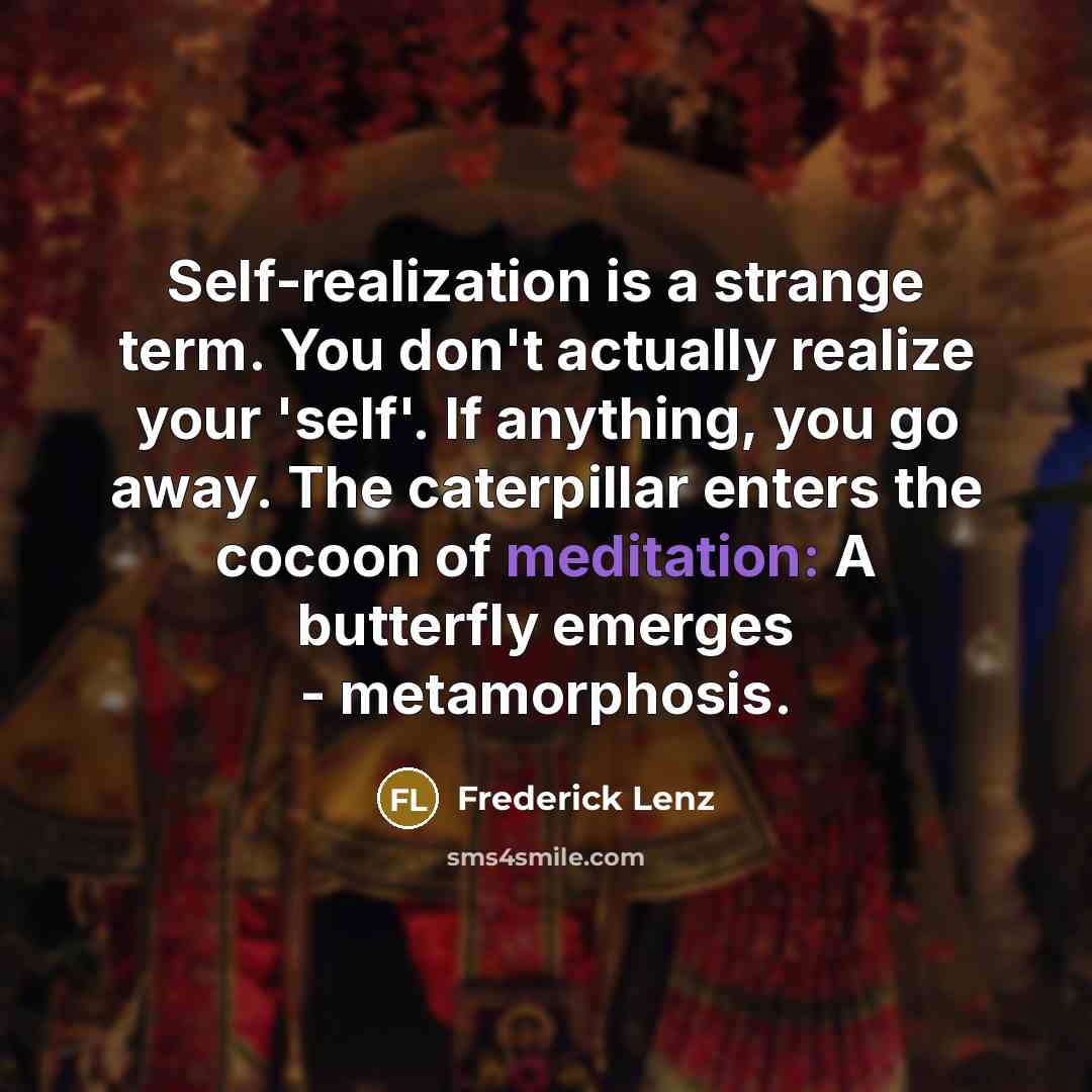 “Self-realization is a strange term. You don't actually realize your 'self'. If anything, you go away. The caterpillar enters the cocoon of meditation: A butterfly emerges - metamorphosis.” quote by Frederick Lenz