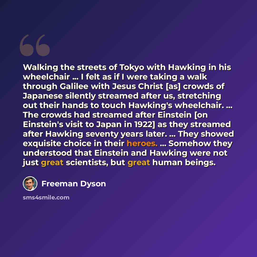 “Walking the streets of Tokyo with Hawking in his wheelchair ... I felt as if I were taking a walk through Galilee with Jesus Christ [as] crowds of Japanese silently streamed after us, stretching out their hands to touch Hawking's wheelchair. ... The crowds had streamed after Einstein [on…” quote by Freeman Dyson