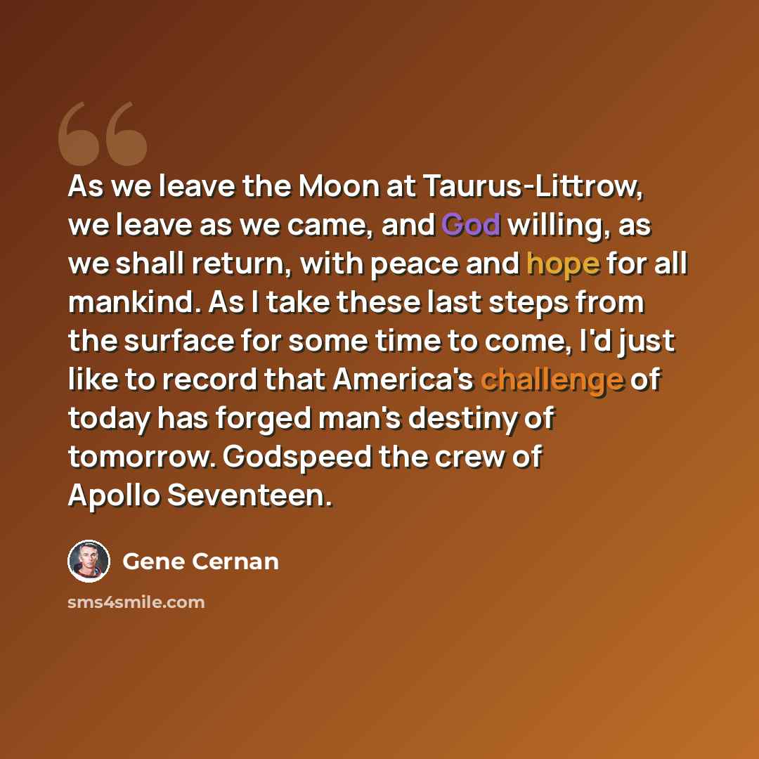 “As we leave the Moon at Taurus-Littrow, we leave as we came, and God willing, as we shall return, with peace and hope for all mankind. As I take these last steps from the surface for some time to come, I'd just like to record that America's challenge of today has forged man's destiny of tomorrow…” quote by Gene Cernan