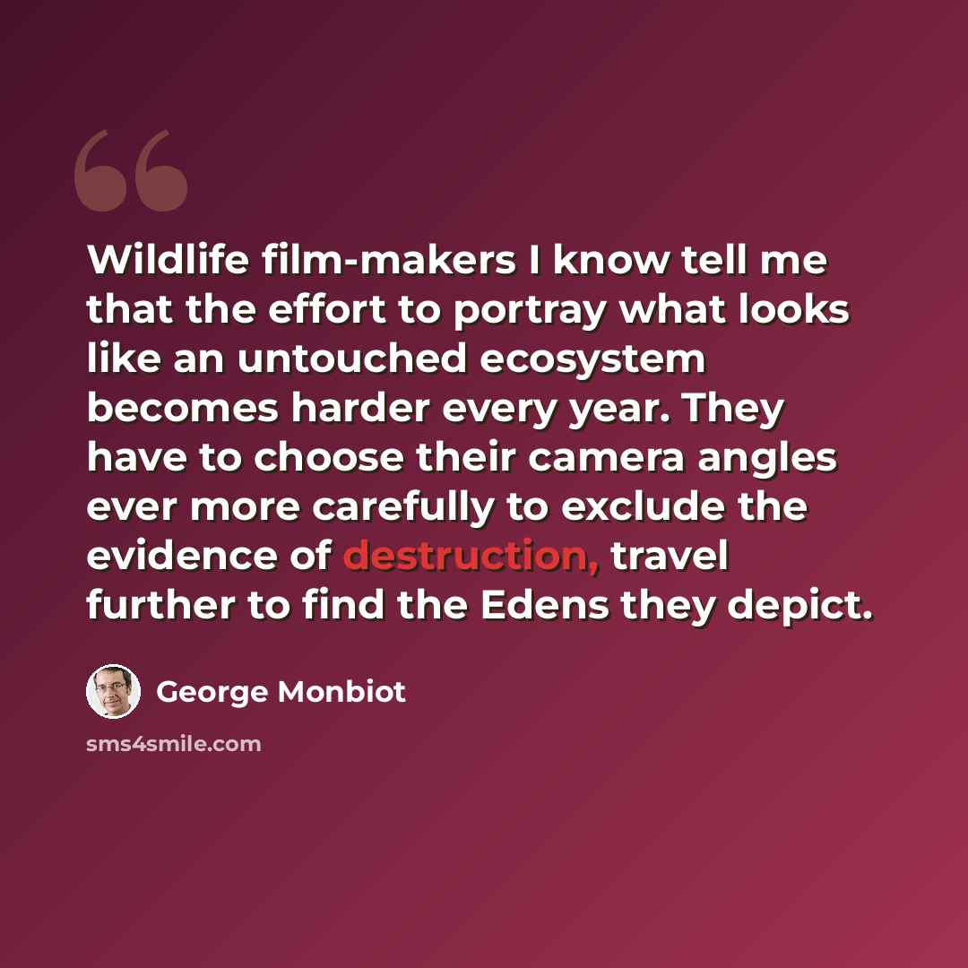 “Wildlife film-makers I know tell me that the effort to portray what looks like an untouched ecosystem becomes harder every year. They have to choose their camera angles ever more carefully to exclude the evidence of destruction, travel further to find the Edens they depict.” quote by George Monbiot