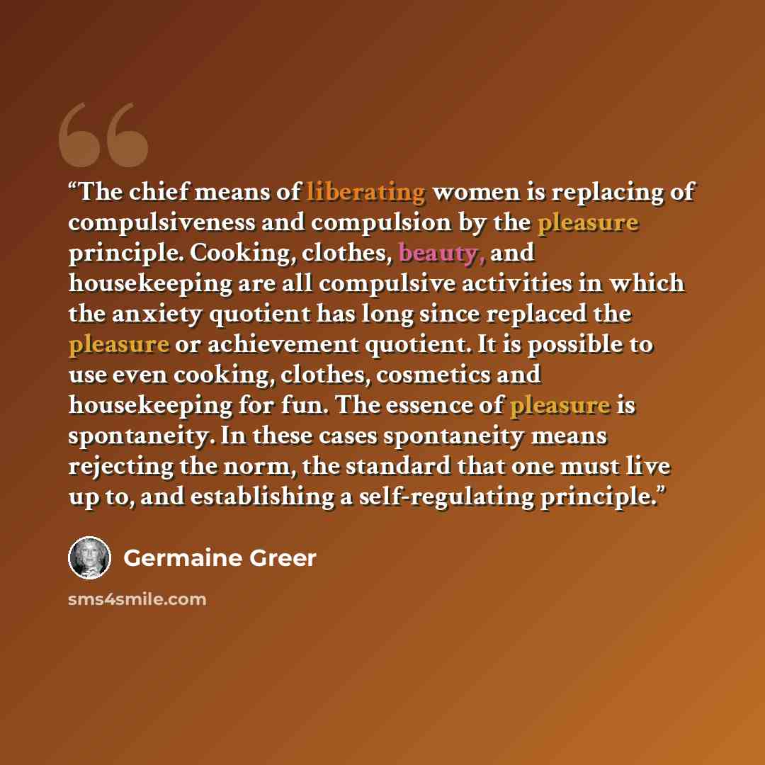“The chief means of liberating women is replacing of compulsiveness and compulsion by the pleasure principle. Cooking, clothes, beauty, and housekeeping are all compulsive activities in which the anxiety quotient has long since replaced the pleasure or achievement quotient. It is possible to use…” quote by Germaine Greer