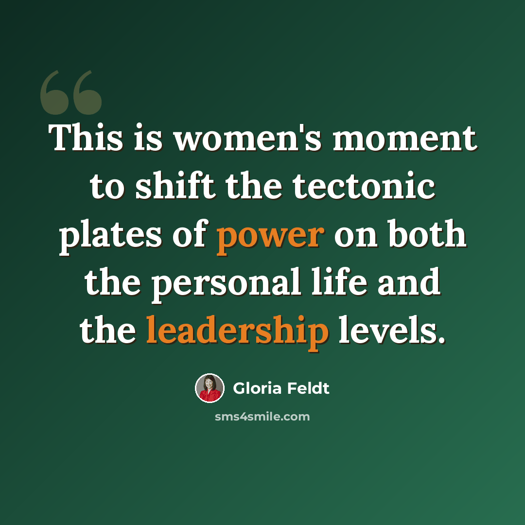 “This is women's moment to shift the tectonic plates of power on both the personal life and the leadership levels.” quote by Gloria Feldt