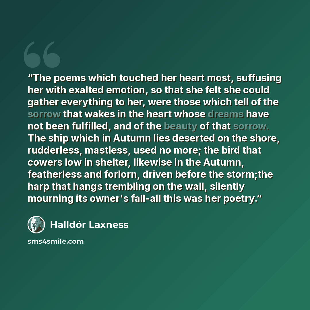 “The poems which touched her heart most, suffusing her with exalted emotion, so that she felt she could gather everything to her, were those which tell of the sorrow that wakes in the heart whose dreams have not been fulfilled, and of the beauty of that sorrow. The ship which in Autumn lies…” quote by halldor laxness