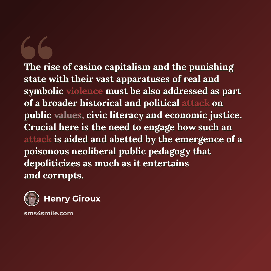 “The rise of casino capitalism and the punishing state with their vast apparatuses of real and symbolic violence must be also addressed as part of a broader historical and political attack on public values, civic literacy and economic justice. Crucial here is the need to engage how such an attack…” quote by Henry Giroux