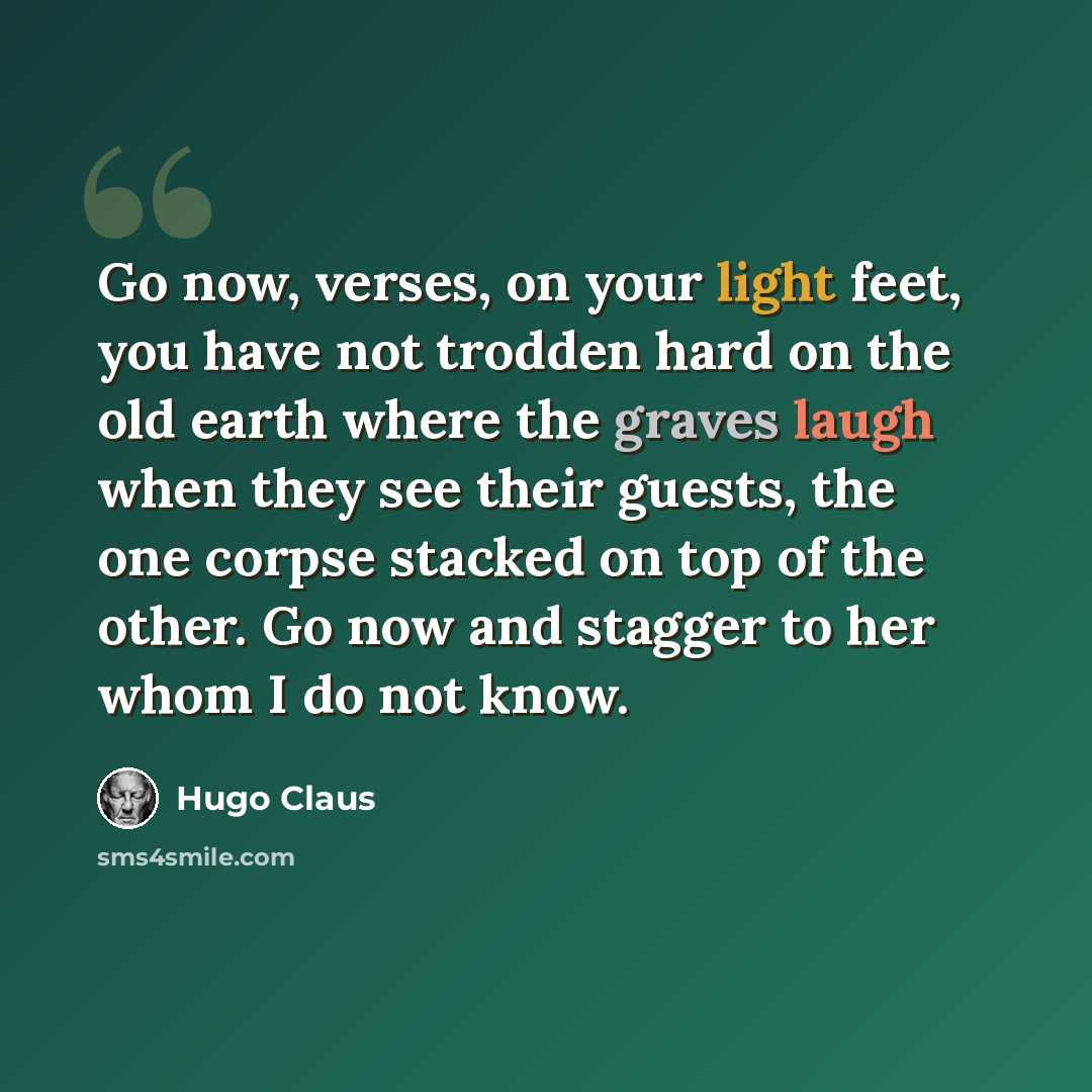 “Go now, verses, on your light feet, you have not trodden hard on the old earth where the graves laugh when they see their guests, the one corpse stacked on top of the other. Go now and stagger to her whom I do not know.” quote by Hugo Claus