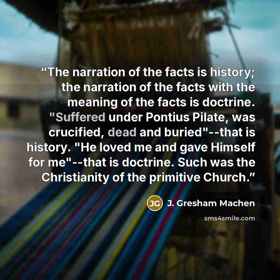“The narration of the facts is history; the narration of the facts with the meaning of the facts is doctrine. "Suffered under Pontius Pilate, was crucified, dead and buried"--that is history. "He loved me and gave Himself for me"--that is doctrine. Such was the Christianity of the primitive Church.” quote by J. Gresham Machen