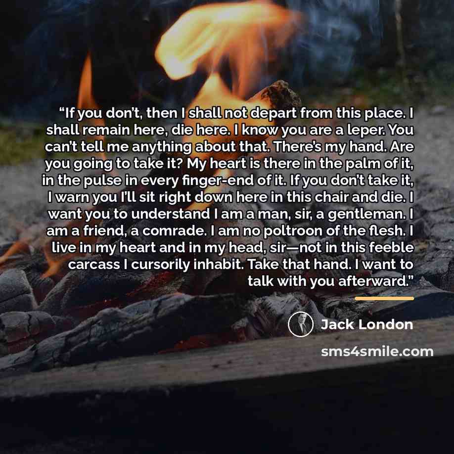 “If you don’t, then I shall not depart from this place. I shall remain here, die here. I know you are a leper. You can’t tell me anything about that. There’s my hand. Are you going to take it? My heart is there in the palm of it, in the pulse in every finger-end of it. If you don’t take it, I warn…” quote by Jack London