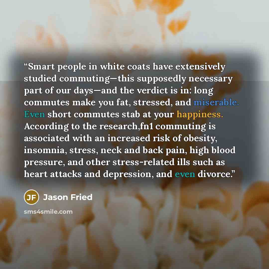 “Smart people in white coats have extensively studied commuting—this supposedly necessary part of our days—and the verdict is in: long commutes make you fat, stressed, and miserable. Even short commutes stab at your happiness. According to the research,fn1 commuting is associated with an increased…” quote by Jason Fried