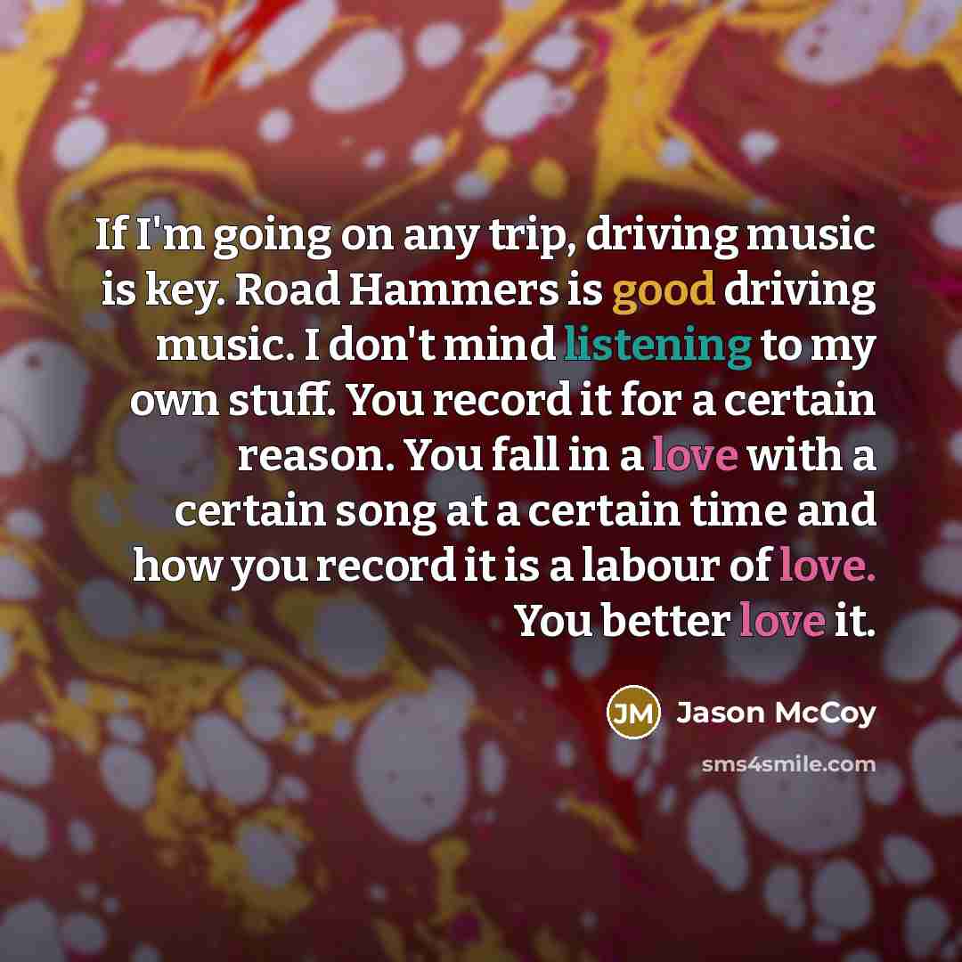 “If I'm going on any trip, driving music is key. Road Hammers is good driving music. I don't mind listening to my own stuff. You record it for a certain reason. You fall in a love with a certain song at a certain time and how you record it is a labour of love. You better love it.” quote by Jason McCoy