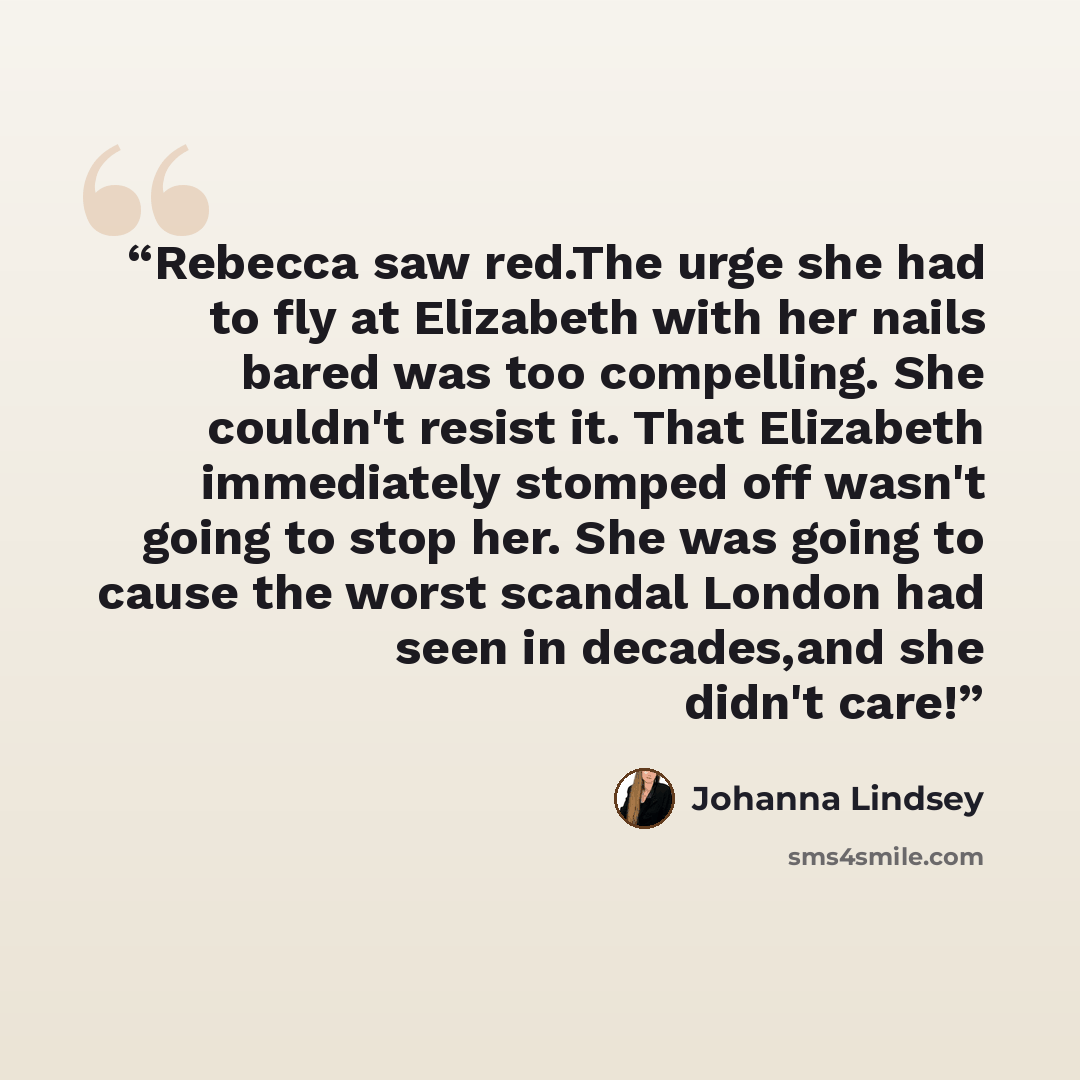 “Rebecca saw red.The urge she had to fly at Elizabeth with her nails bared was too compelling. She couldn't resist it. That Elizabeth immediately stomped off wasn't going to stop her. She was going to cause the worst scandal London had seen in decades,and she didn't care!” quote by Johanna Lindsey