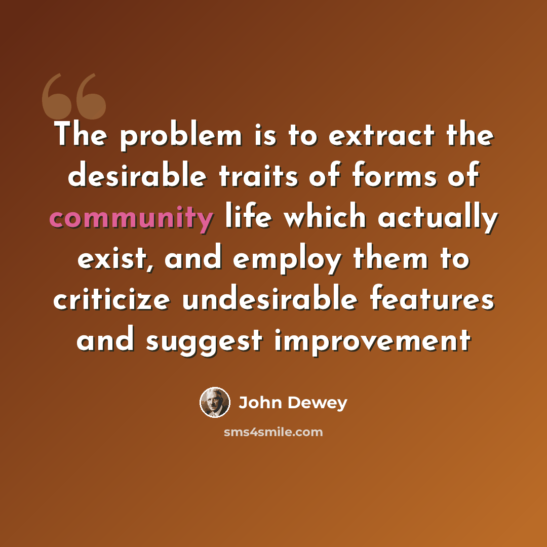 “The problem is to extract the desirable traits of forms of community life which actually exist, and employ them to criticize undesirable features and suggest improvement” quote by John Dewey