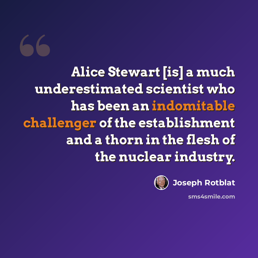 “Alice Stewart [is] a much underestimated scientist who has been an indomitable challenger of the establishment and a thorn in the flesh of the nuclear industry.” quote by Joseph Rotblat