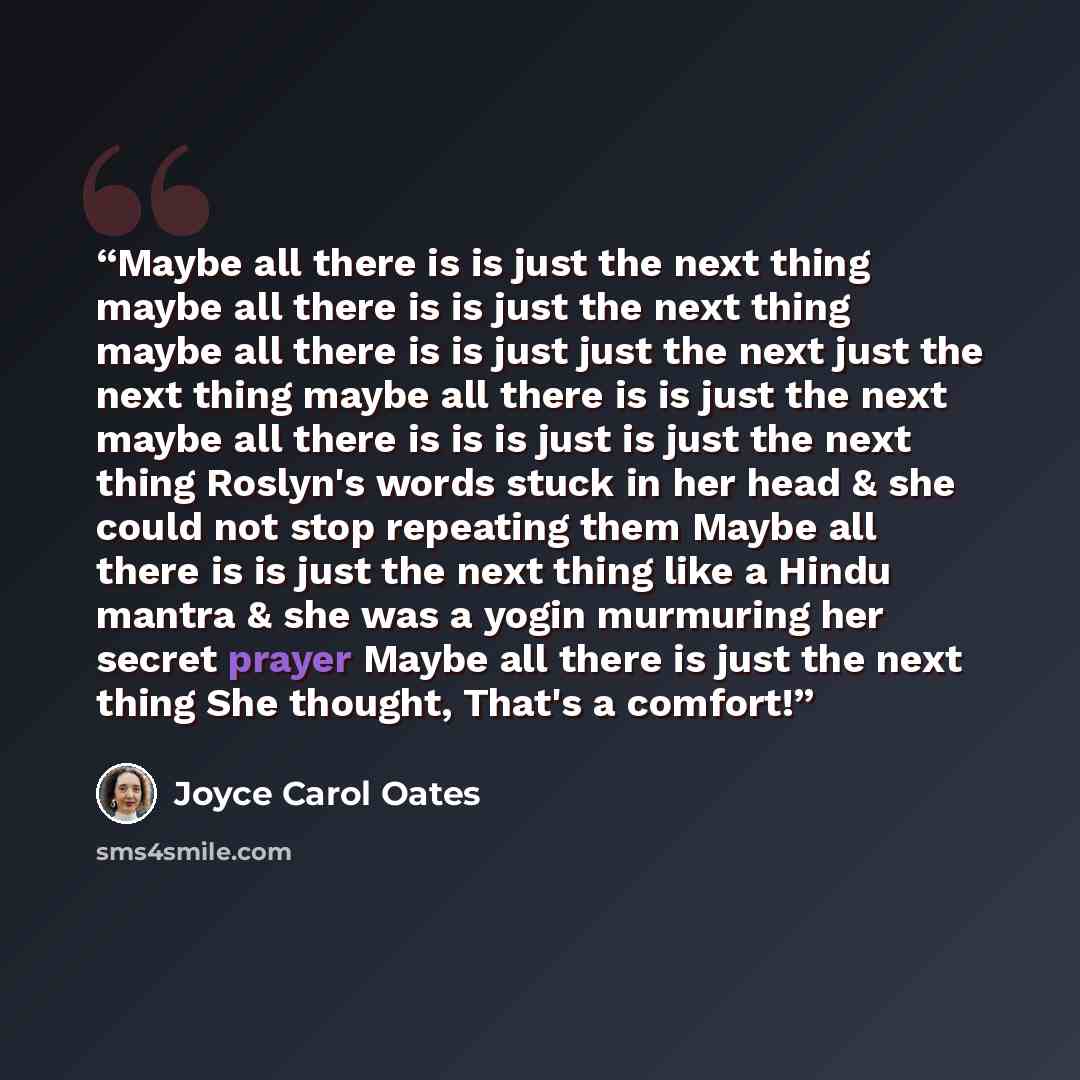 “Maybe all there is is just the next thing maybe all there is is just the next thing maybe all there is is just just the next just the next thing maybe all there is is just the next maybe all there is is is just is just the next thing Roslyn's words stuck in her head & she could not stop repeating…” quote by Joyce Carol Oates