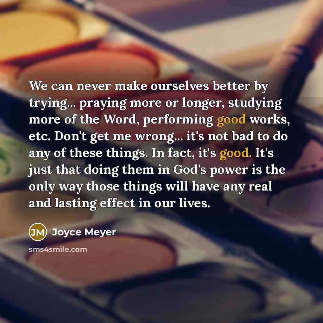 “We can never make ourselves better by trying... praying more or longer, studying more of the Word, performing good works, etc. Don't get me wrong... it's not bad to do any of these things. In fact, it's good. It's just that doing them in God's power is the only way those things will have any real…” quote by Joyce Meyer