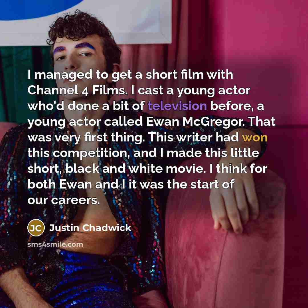 “I managed to get a short film with Channel 4 Films. I cast a young actor who'd done a bit of television before, a young actor called Ewan McGregor. That was very first thing. This writer had won this competition, and I made this little short, black and white movie. I think for both Ewan and I it…” quote by Justin Chadwick