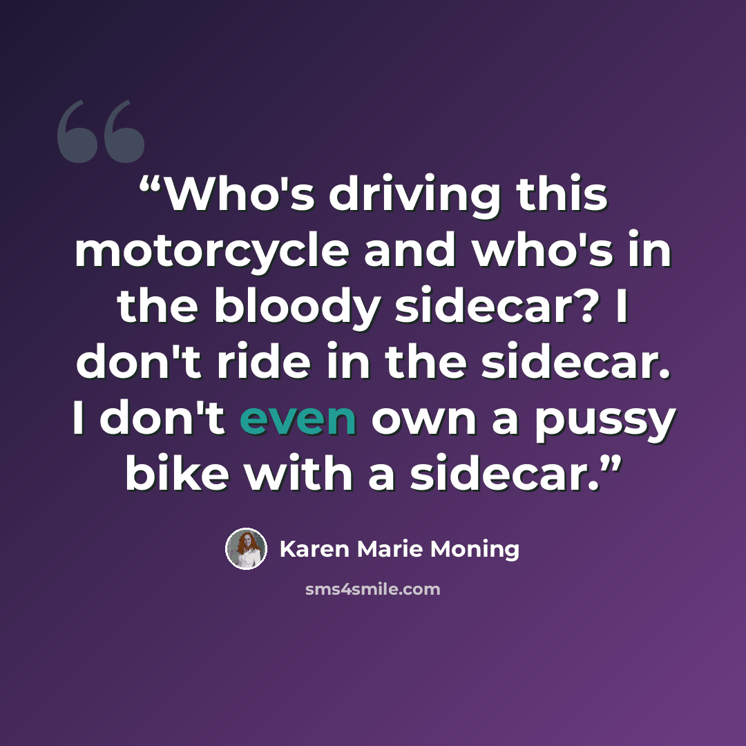 “Who's driving this motorcycle and who's in the bloody sidecar? I don't ride in the sidecar. I don't even own a pussy bike with a sidecar.” quote by Karen Marie Moning
