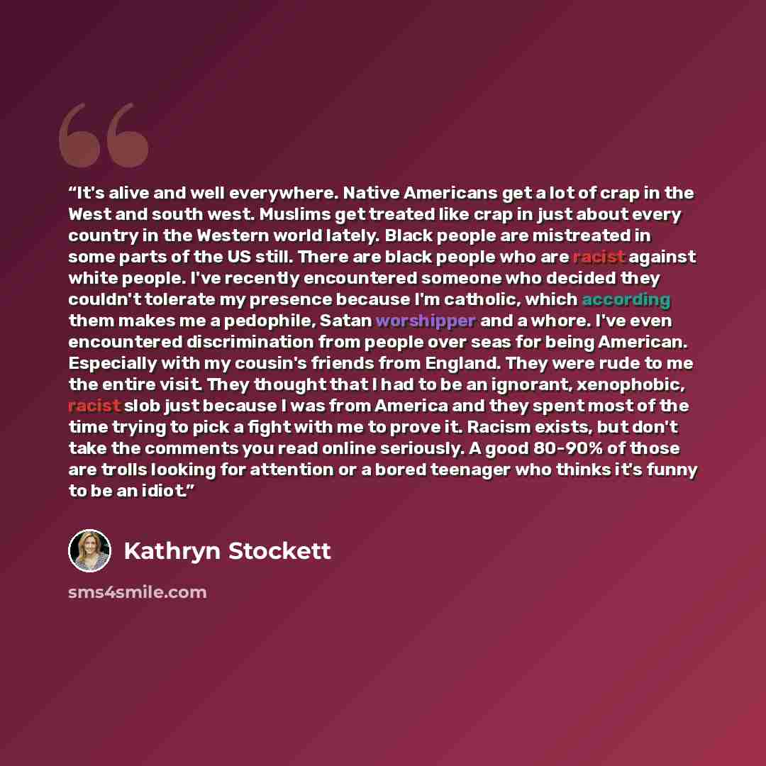 “It's alive and well everywhere. Native Americans get a lot of crap in the West and south west. Muslims get treated like crap in just about every country in the Western world lately. Black people are mistreated in some parts of the US still. There are black people who are racist against white…” quote by Kathryn Stockett
