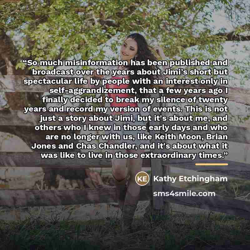 “So much misinformation has been published and broadcast over the years about Jimi’s short but spectacular life by people with an interest only in self-aggrandizement, that a few years ago I finally decided to break my silence of twenty years and record my version of events. This is not just a…” quote by Kathy Etchingham