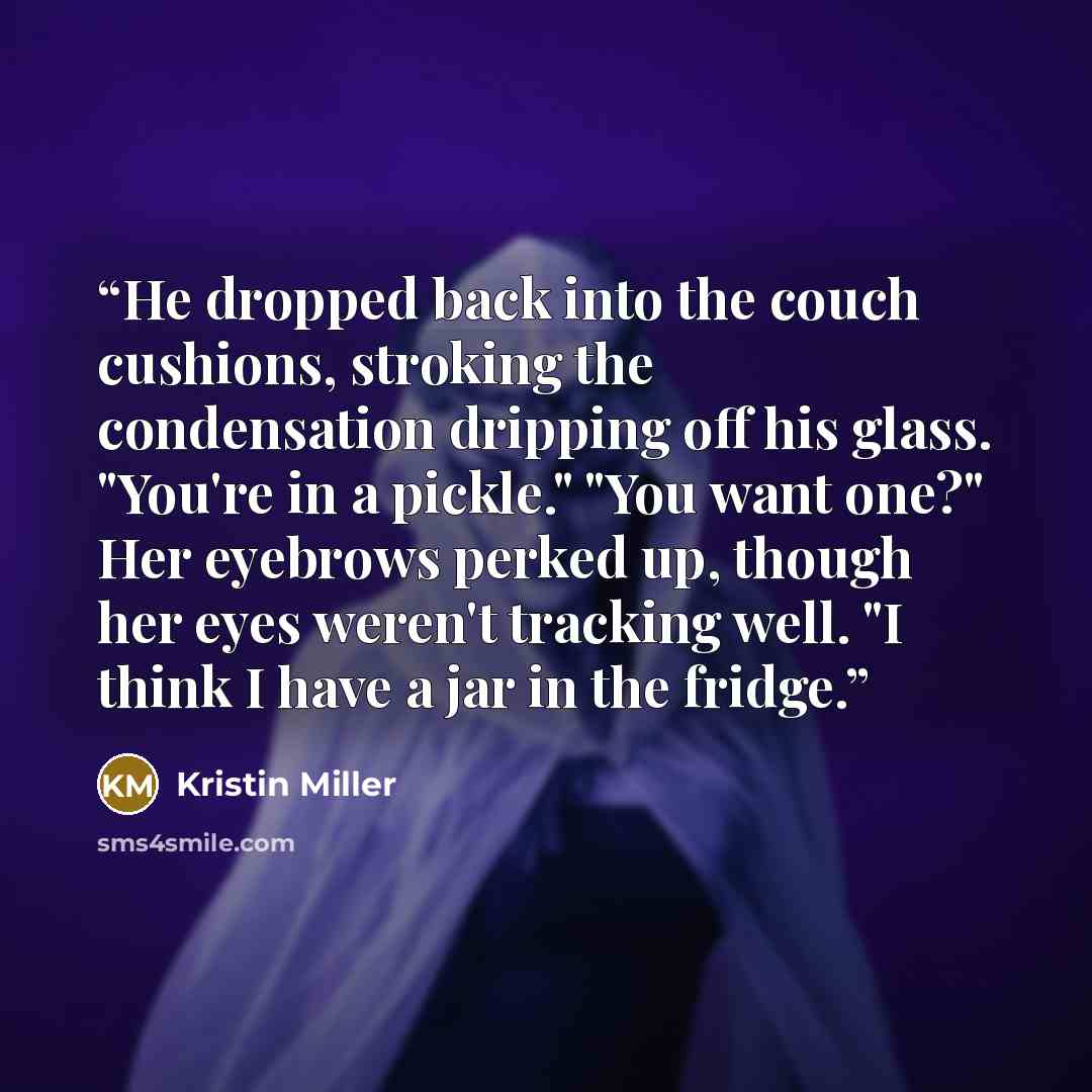 “He dropped back into the couch cushions, stroking the condensation dripping off his glass. "You're in a pickle." "You want one?" Her eyebrows perked up, though her eyes weren't tracking well. "I think I have a jar in the fridge.” quote by Kristin Miller